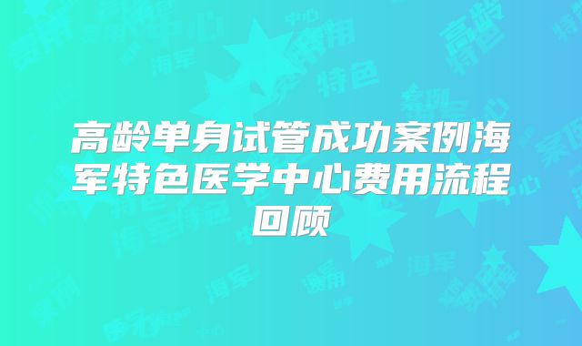 高龄单身试管成功案例海军特色医学中心费用流程回顾