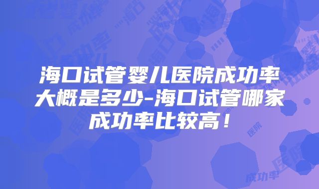 海口试管婴儿医院成功率大概是多少-海口试管哪家成功率比较高！