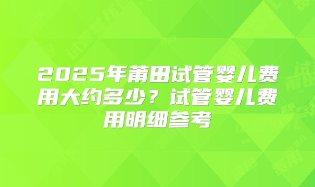 2025年莆田试管婴儿费用大约多少？试管婴儿费用明细参考