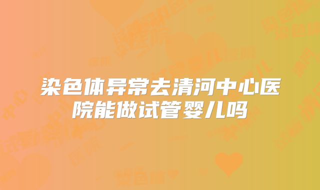 染色体异常去清河中心医院能做试管婴儿吗