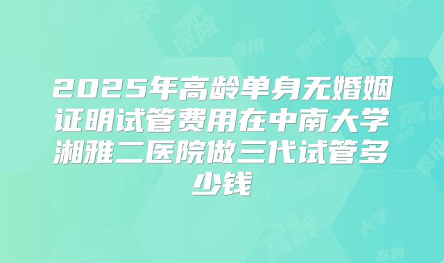 2025年高龄单身无婚姻证明试管费用在中南大学湘雅二医院做三代试管多少钱