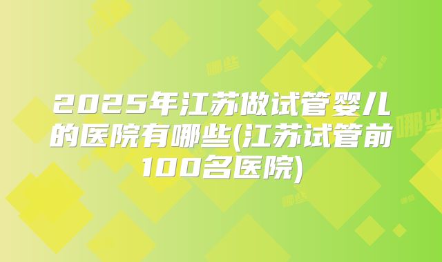 2025年江苏做试管婴儿的医院有哪些(江苏试管前100名医院)