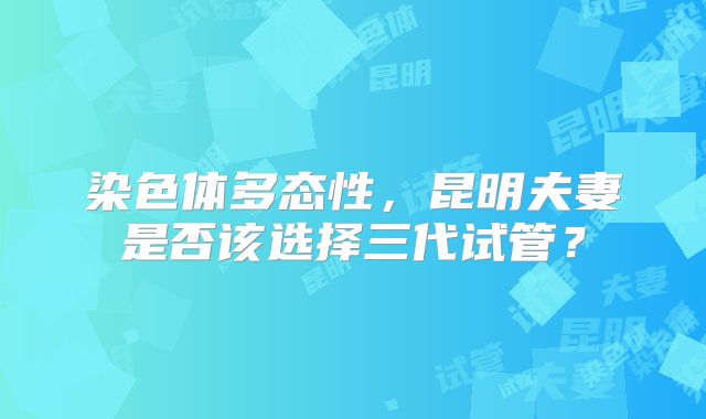 染色体多态性，昆明夫妻是否该选择三代试管？