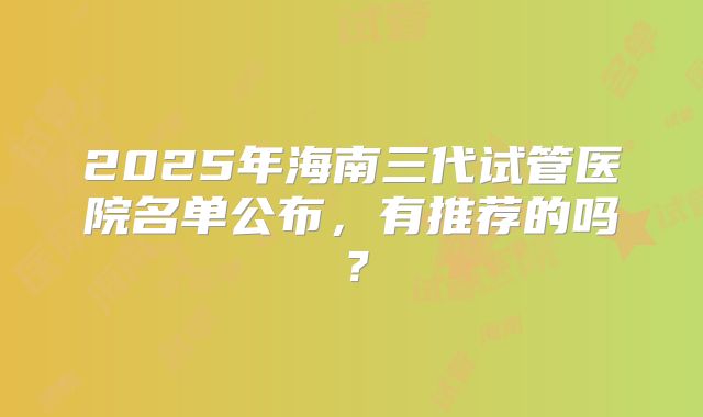 2025年海南三代试管医院名单公布，有推荐的吗？