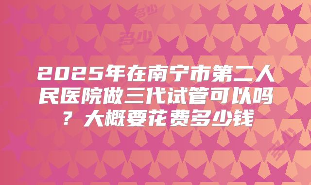2025年在南宁市第二人民医院做三代试管可以吗?大概要花费多少钱