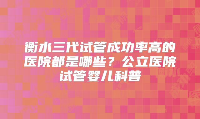 衡水三代试管成功率高的医院都是哪些？公立医院试管婴儿科普
