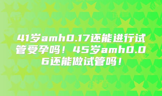 41岁amh0.17还能进行试管受孕吗!45岁amh0.06还能做试管吗!