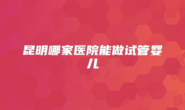 昆明哪家医院能做试管婴儿