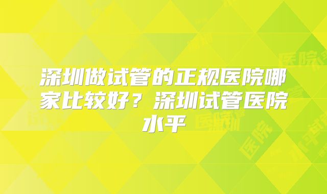 深圳做试管的正规医院哪家比较好？深圳试管医院水平