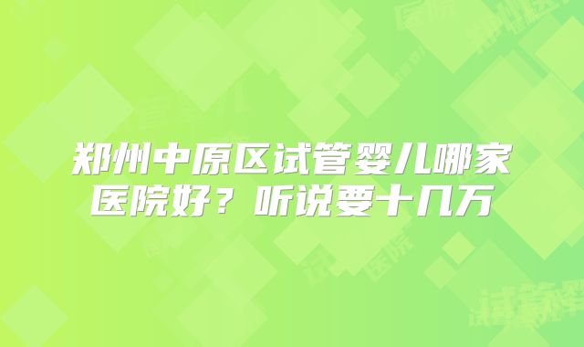 郑州中原区试管婴儿哪家医院好？听说要十几万