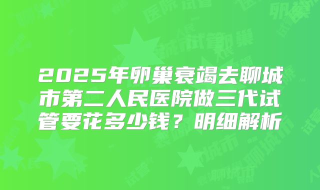 2025年卵巢衰竭去聊城市第二人民医院做三代试管要花多少钱？明细解析