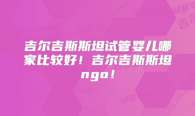 吉尔吉斯斯坦试管婴儿哪家比较好！吉尔吉斯斯坦ngo！