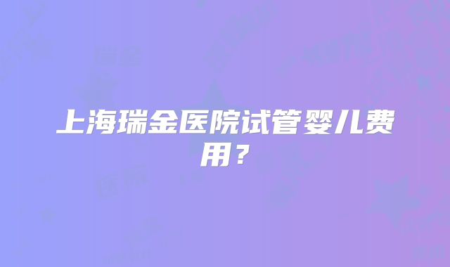 上海瑞金医院试管婴儿费用？