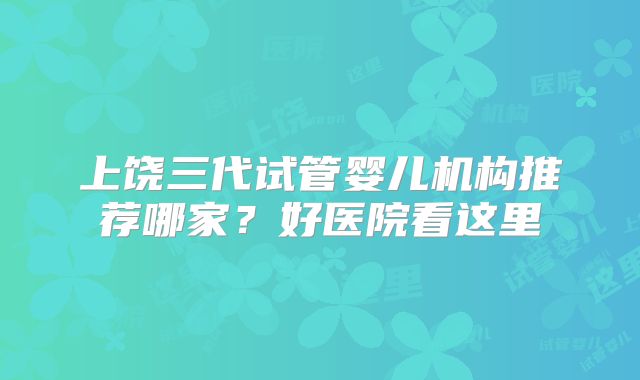 上饶三代试管婴儿机构推荐哪家？好医院看这里