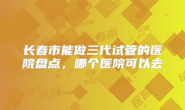 长春市能做三代试管的医院盘点，哪个医院可以去