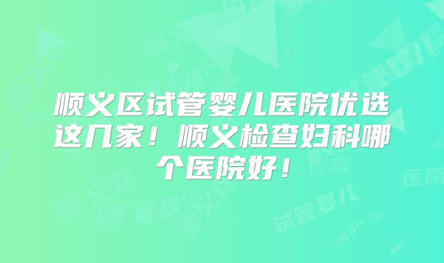 顺义区试管婴儿医院优选这几家!顺义检查妇科哪个医院好!