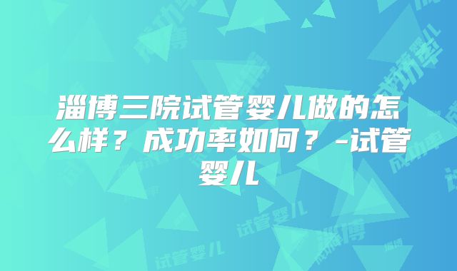 淄博三院试管婴儿做的怎么样？成功率如何？-试管婴儿