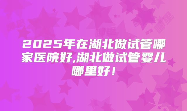 2025年在湖北做试管哪家医院好,湖北做试管婴儿哪里好！