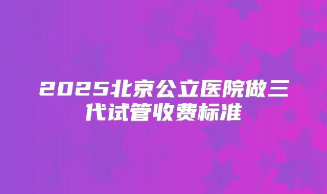 2025北京公立医院做三代试管收费标准