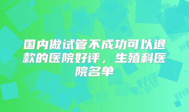 国内做试管不成功可以退款的医院好评,生殖科医院名单