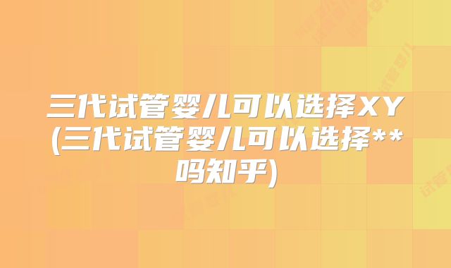三代试管婴儿可以选择XY(三代试管婴儿可以选择**吗知乎)