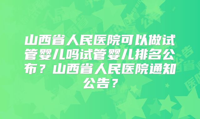 山西省人民医院可以做试管婴儿吗试管婴儿排名公布？山西省人民医院通知公告？