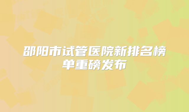 邵阳市试管医院新排名榜单重磅发布