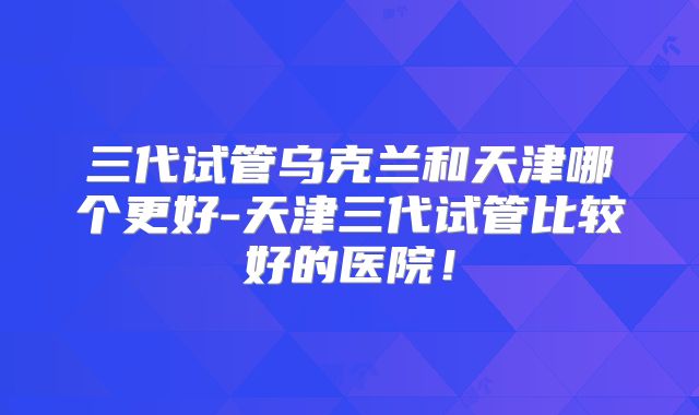 三代试管乌克兰和天津哪个更好-天津三代试管比较好的医院！