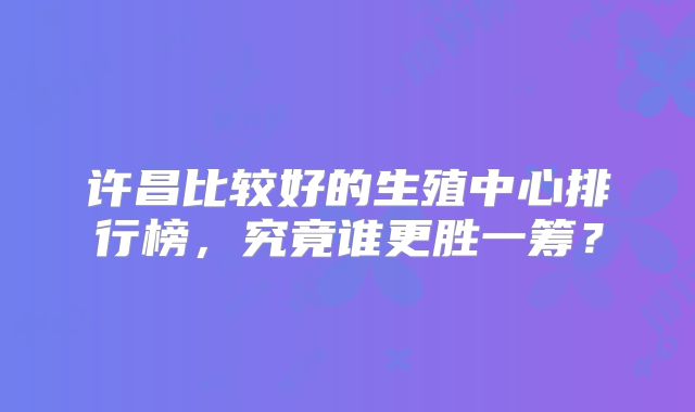 许昌比较好的生殖中心排行榜，究竟谁更胜一筹？
