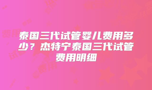 泰国三代试管婴儿费用多少？杰特宁泰国三代试管费用明细
