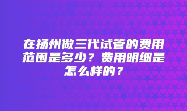 在扬州做三代试管的费用范围是多少？费用明细是怎么样的？