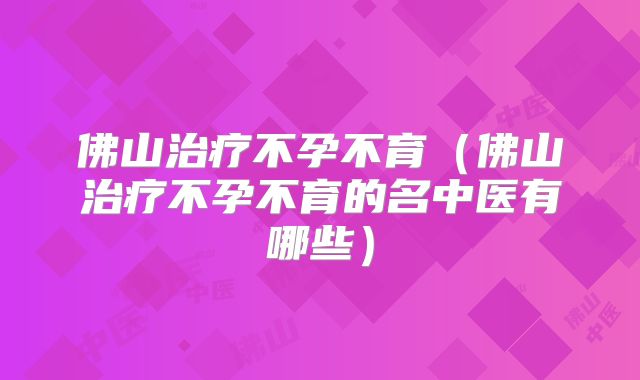 佛山治疗不孕不育（佛山治疗不孕不育的名中医有哪些）