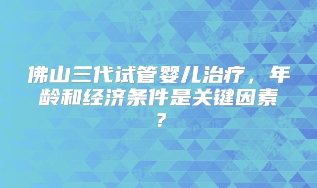 佛山三代试管婴儿治疗，年龄和经济条件是关键因素？