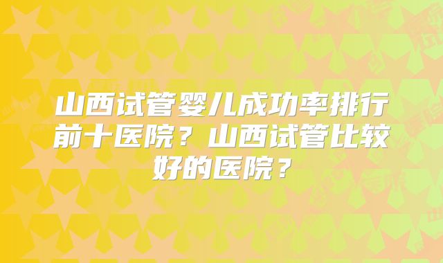 山西试管婴儿成功率排行前十医院？山西试管比较好的医院？