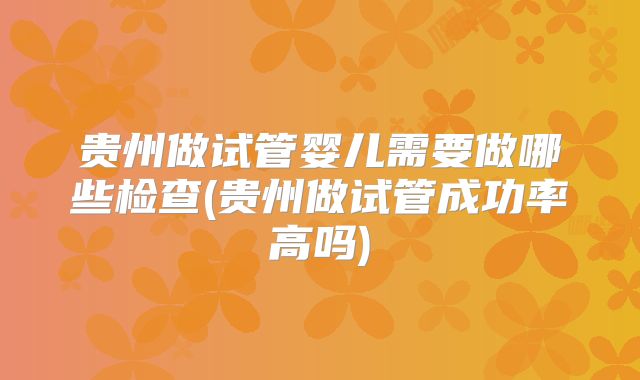 贵州做试管婴儿需要做哪些检查(贵州做试管成功率高吗)
