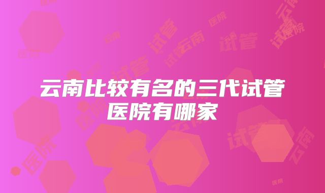 云南比较有名的三代试管医院有哪家