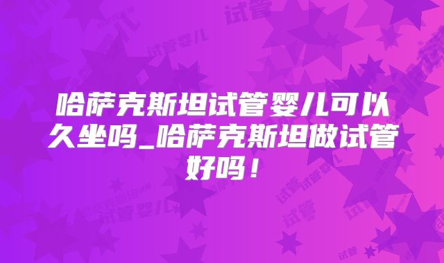 哈萨克斯坦试管婴儿可以久坐吗_哈萨克斯坦做试管好吗！