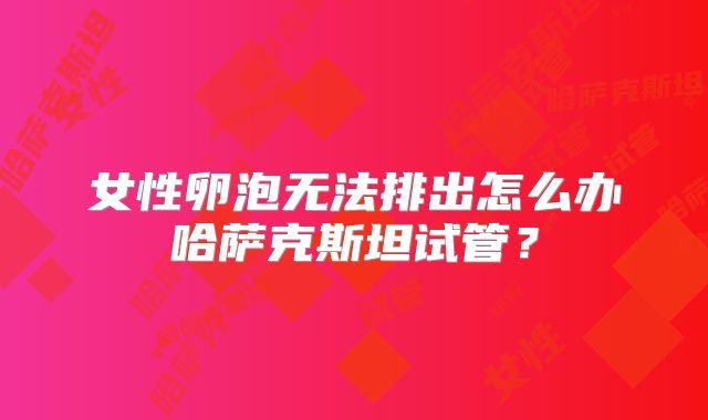 女性卵泡无法排出怎么办哈萨克斯坦试管？