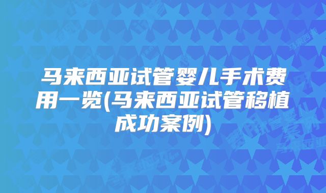 马来西亚试管婴儿手术费用一览(马来西亚试管移植成功案例)