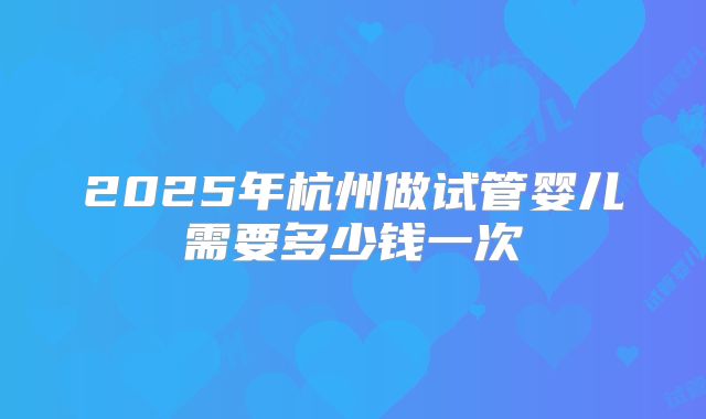 2025年杭州做试管婴儿需要多少钱一次