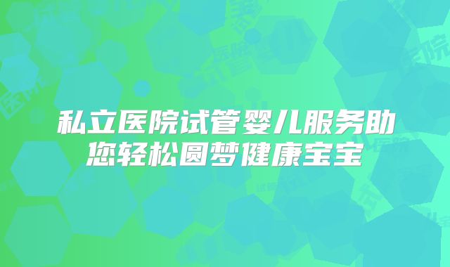 私立医院试管婴儿服务助您轻松圆梦健康宝宝
