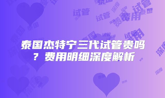 泰国杰特宁三代试管贵吗？费用明细深度解析