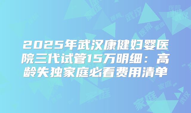 2025年武汉康健妇婴医院三代试管15万明细：高龄失独家庭必看费用清单