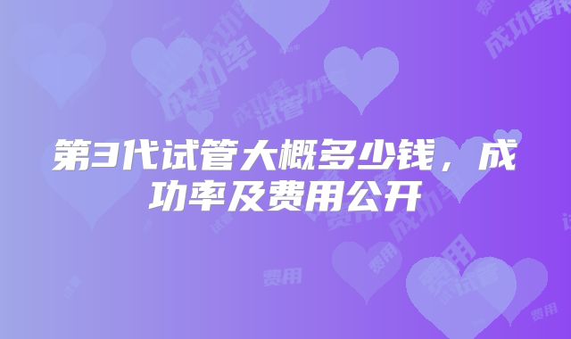 第3代试管大概多少钱,成功率及费用公开