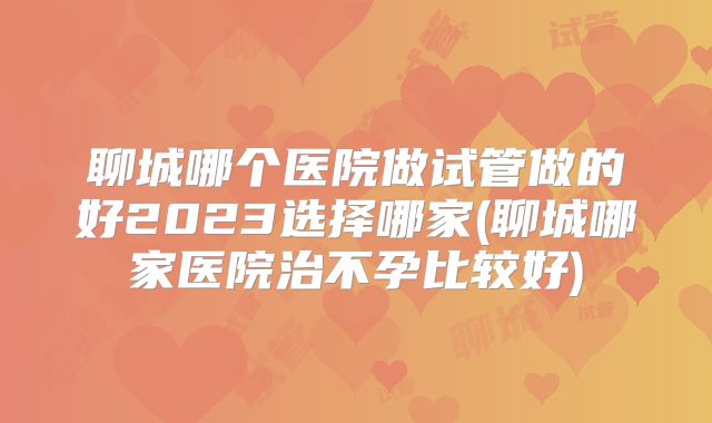 聊城哪个医院做试管做的好2023选择哪家(聊城哪家医院治不孕比较好)