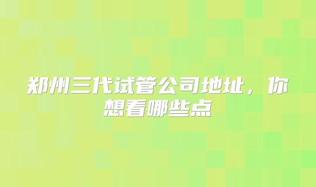 郑州三代试管公司地址，你想看哪些点