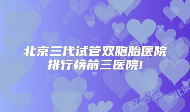 北京三代试管双胞胎医院排行榜前三医院!