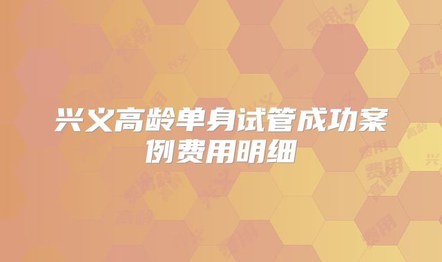 兴义高龄单身试管成功案例费用明细