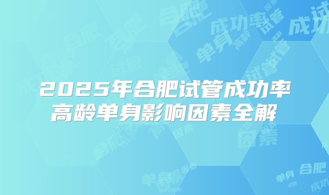 2025年合肥试管成功率高龄单身影响因素全解