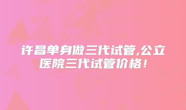 许昌单身做三代试管,公立医院三代试管价格！